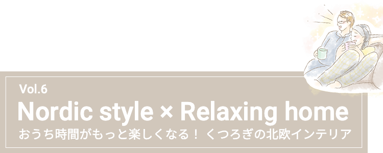 Vol.6 Nordic style × Relaxing home おうち時間がもっと楽しくなる！くつろぎの北欧インテリア
