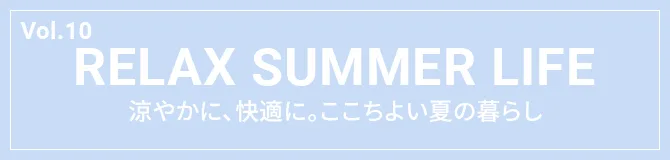 Vol.10 RELAX SUMMER LIFE 涼やかに、快適に。ここちよい夏の暮らし